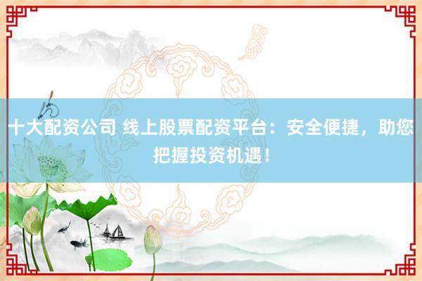 十大配资公司 线上股票配资平台：安全便捷，助您把握投资机遇！
