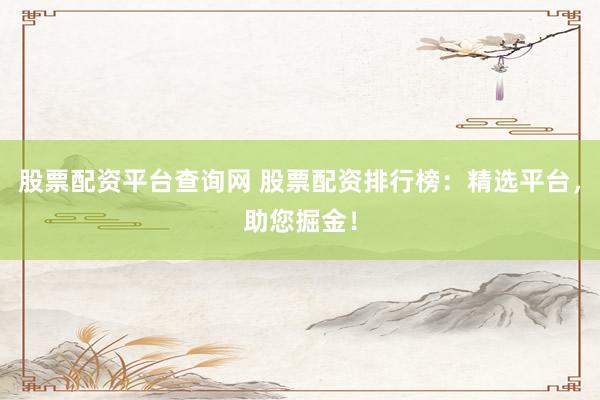 股票配资平台查询网 股票配资排行榜：精选平台，助您掘金！