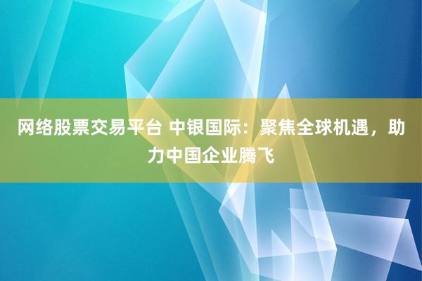 网络股票交易平台 中银国际：聚焦全球机遇，助力中国企业腾飞