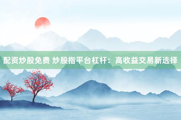 配资炒股免费 炒股指平台杠杆：高收益交易新选择