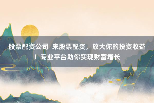 股票配资公司  来股票配资，放大你的投资收益！专业平台助你实现财富增长