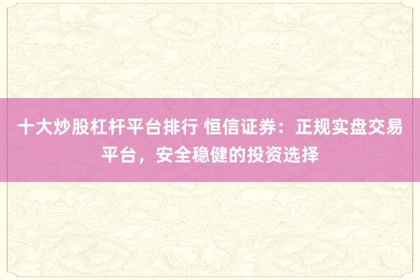 十大炒股杠杆平台排行 恒信证券：正规实盘交易平台，安全稳健的投资选择