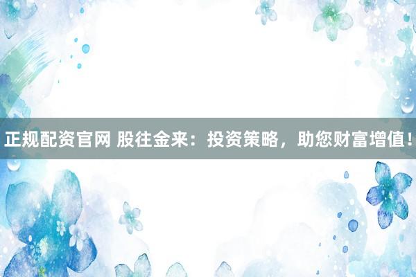 正规配资官网 股往金来：投资策略，助您财富增值！