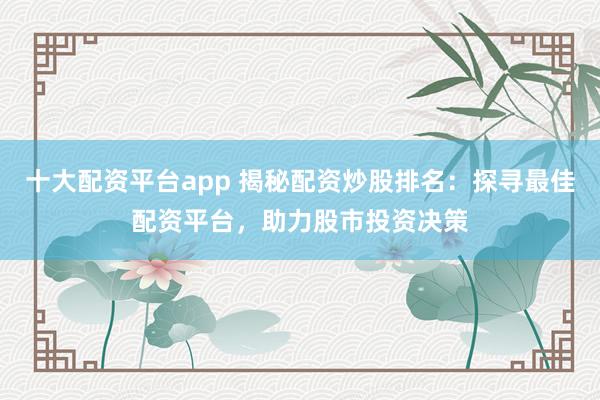 十大配资平台app 揭秘配资炒股排名：探寻最佳配资平台，助力股市投资决策