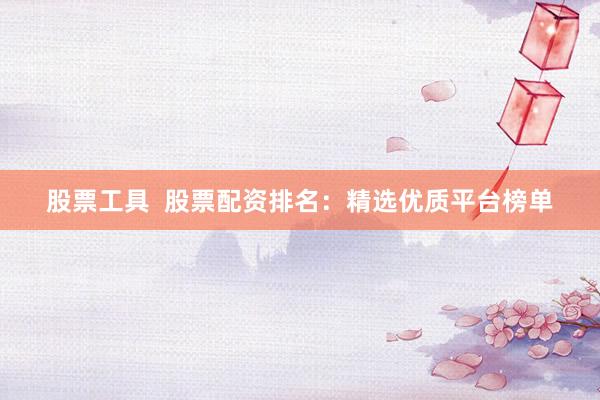 股票工具  股票配资排名：精选优质平台榜单