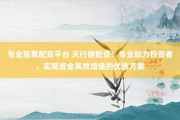 专业股票配资平台 天行健配资：专业助力投资者，实现资金高效增值的优选方案