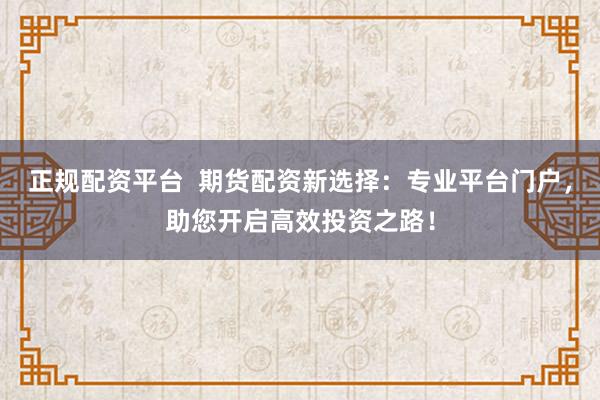 正规配资平台  期货配资新选择：专业平台门户，助您开启高效投资之路！