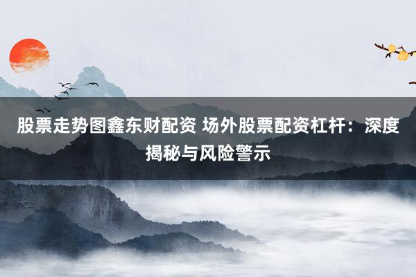 股票走势图鑫东财配资 场外股票配资杠杆：深度揭秘与风险警示