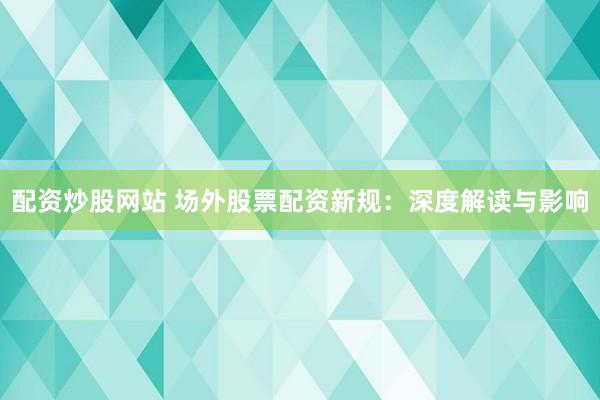 配资炒股网站 场外股票配资新规：深度解读与影响