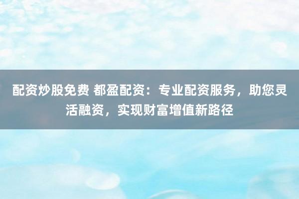 配资炒股免费 都盈配资：专业配资服务，助您灵活融资，实现财富增值新路径