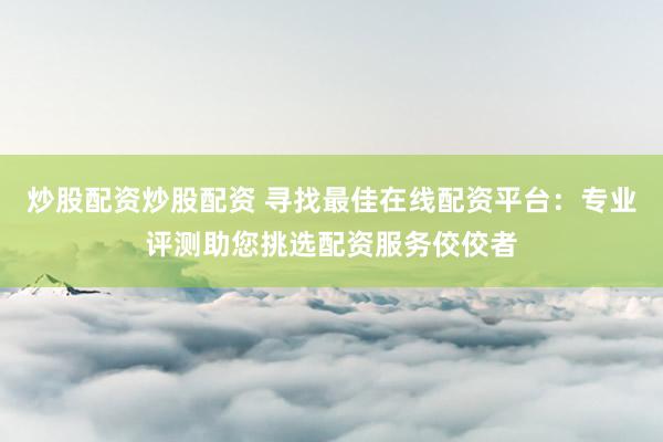 炒股配资炒股配资 寻找最佳在线配资平台：专业评测助您挑选配资服务佼佼者