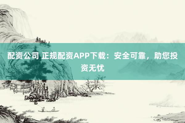 配资公司 正规配资APP下载：安全可靠，助您投资无忧