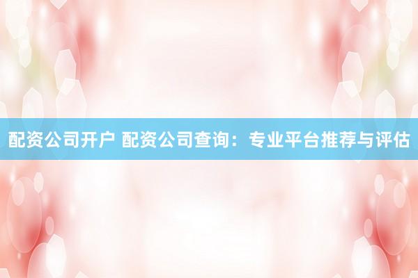 配资公司开户 配资公司查询：专业平台推荐与评估