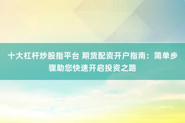 十大杠杆炒股指平台 期货配资开户指南：简单步骤助您快速开启投资之路