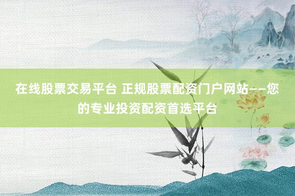 在线股票交易平台 正规股票配资门户网站——您的专业投资配资首选平台