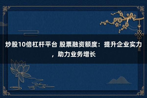 炒股10倍杠杆平台 股票融资额度：提升企业实力，助力业务增长