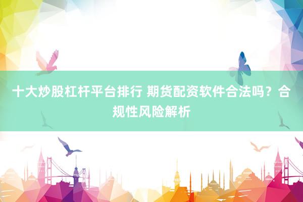 十大炒股杠杆平台排行 期货配资软件合法吗？合规性风险解析