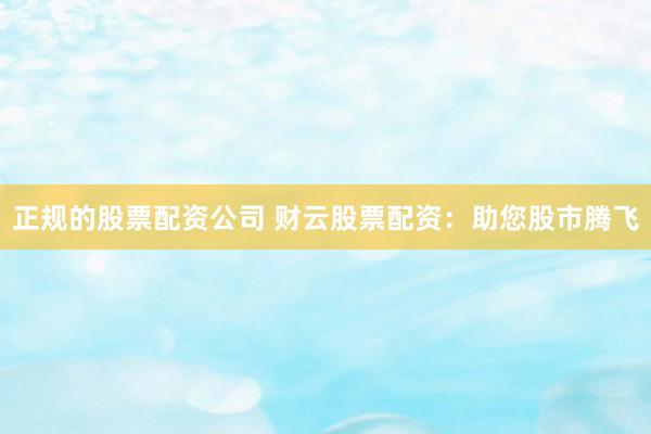 正规的股票配资公司 财云股票配资：助您股市腾飞