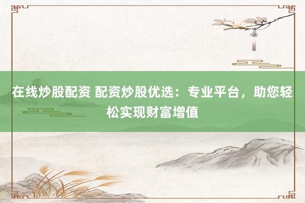 在线炒股配资 配资炒股优选：专业平台，助您轻松实现财富增值