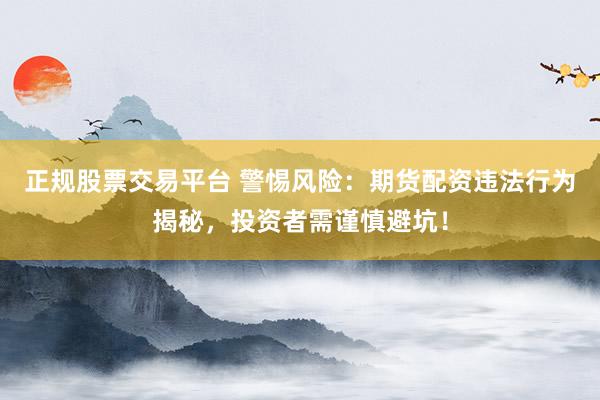 正规股票交易平台 警惕风险：期货配资违法行为揭秘，投资者需谨慎避坑！