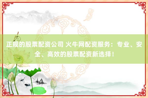 正规的股票配资公司 火牛网配资服务：专业、安全、高效的股票配资新选择！