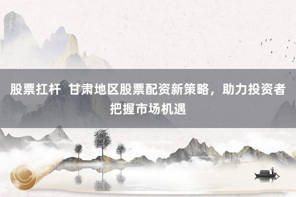 股票扛杆  甘肃地区股票配资新策略，助力投资者把握市场机遇