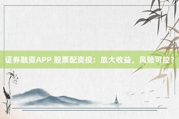 证券融资APP 股票配资投：放大收益，风险可控？