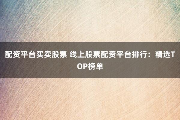 配资平台买卖股票 线上股票配资平台排行：精选TOP榜单