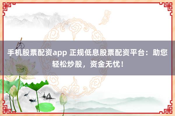 手机股票配资app 正规低息股票配资平台：助您轻松炒股，资金无忧！