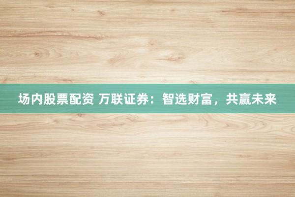 场内股票配资 万联证券：智选财富，共赢未来