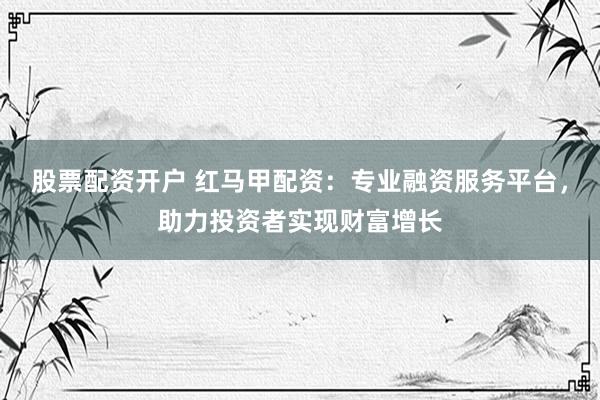 股票配资开户 红马甲配资：专业融资服务平台，助力投资者实现财富增长