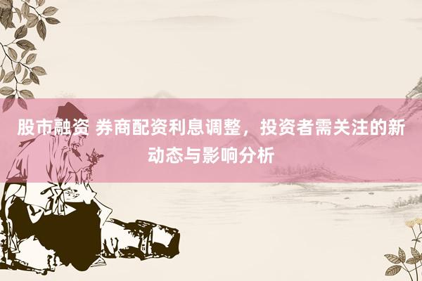 股市融资 券商配资利息调整,投资者需关注的新动态与影响分析