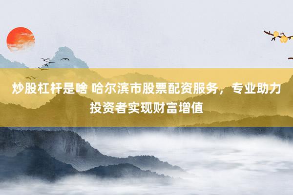 炒股杠杆是啥 哈尔滨市股票配资服务，专业助力投资者实现财富增值