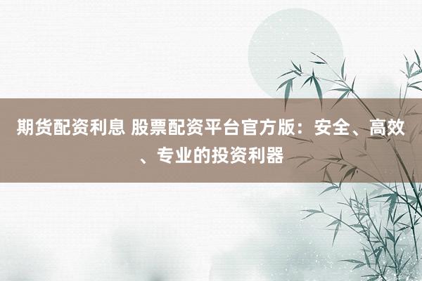 期货配资利息 股票配资平台官方版：安全、高效、专业的投资利器