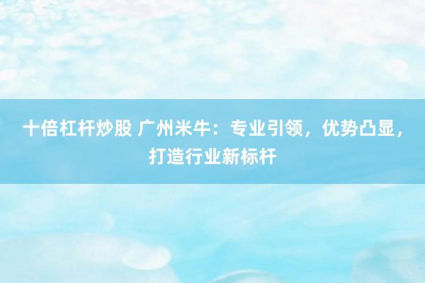 十倍杠杆炒股 广州米牛：专业引领，优势凸显，打造行业新标杆