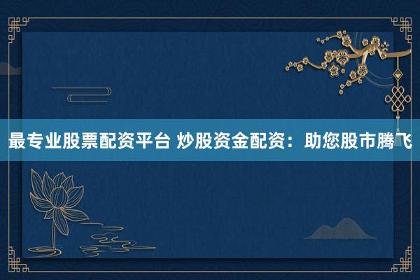 最专业股票配资平台 炒股资金配资：助您股市腾飞
