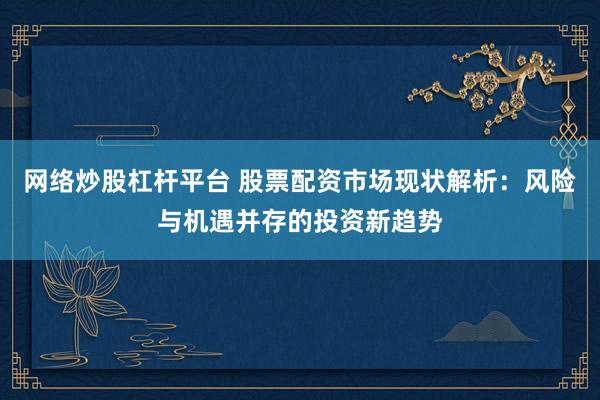 网络炒股杠杆平台 股票配资市场现状解析：风险与机遇并存的投资新趋势