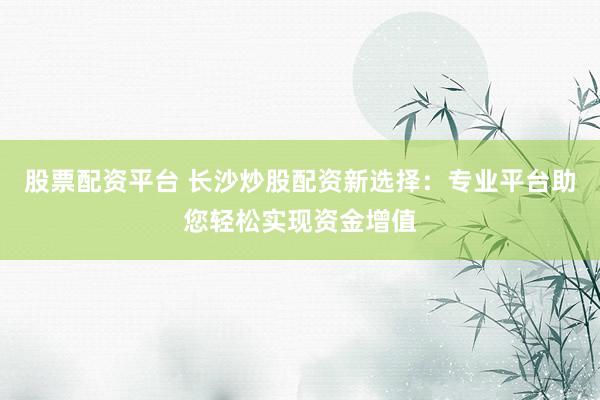 股票配资平台 长沙炒股配资新选择：专业平台助您轻松实现资金增值