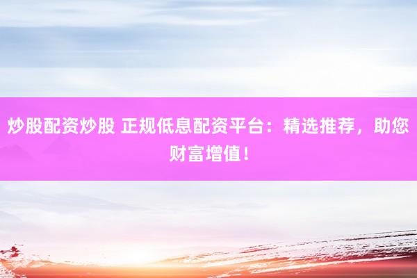 炒股配资炒股 正规低息配资平台：精选推荐，助您财富增值！