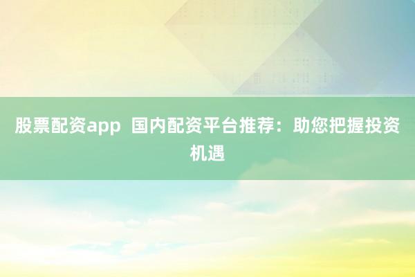 股票配资app  国内配资平台推荐：助您把握投资机遇