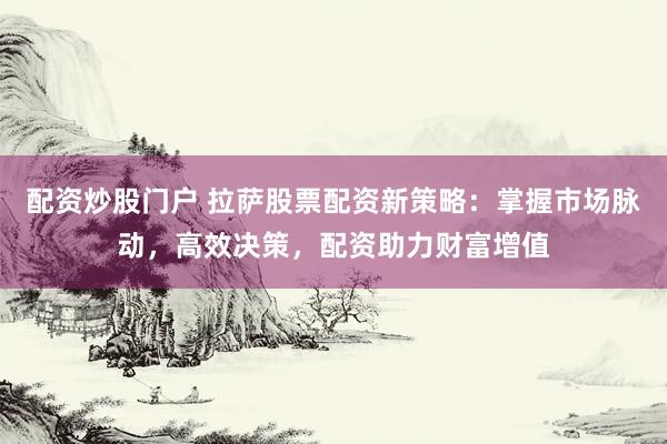 配资炒股门户 拉萨股票配资新策略：掌握市场脉动，高效决策，配资助力财富增值