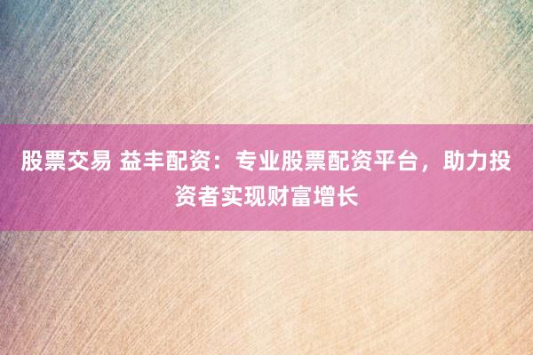 股票交易 益丰配资：专业股票配资平台，助力投资者实现财富增长