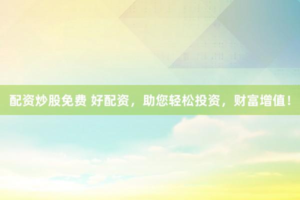 配资炒股免费 好配资，助您轻松投资，财富增值！