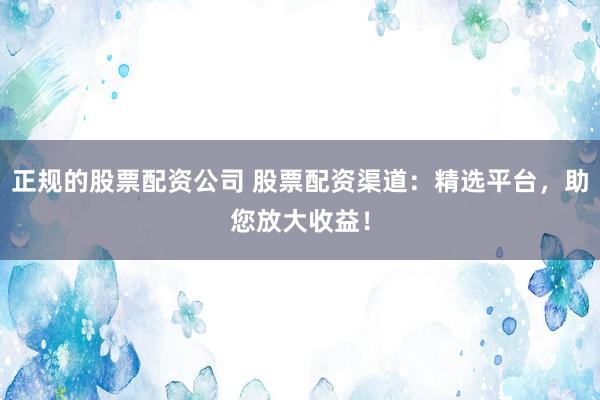 正规的股票配资公司 股票配资渠道：精选平台，助您放大收益！
