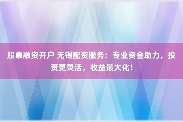 股票融资开户 无锡配资服务：专业资金助力，投资更灵活，收益最大化！