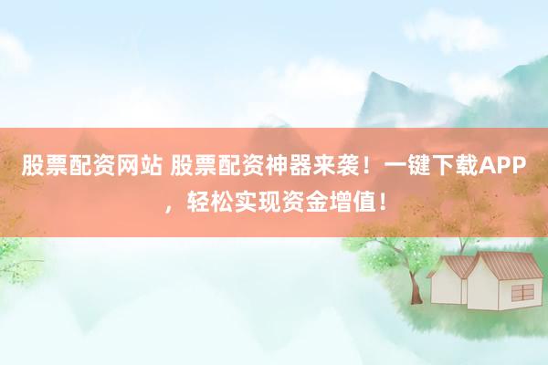 股票配资网站 股票配资神器来袭！一键下载APP，轻松实现资金增值！