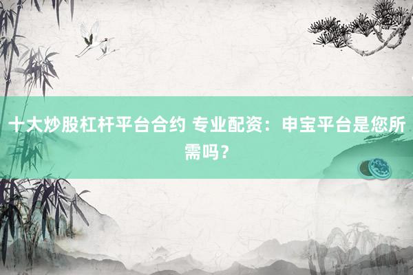 十大炒股杠杆平台合约 专业配资：申宝平台是您所需吗？