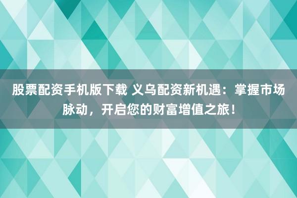 股票配资手机版下载 义乌配资新机遇：掌握市场脉动，开启您的财富增值之旅！