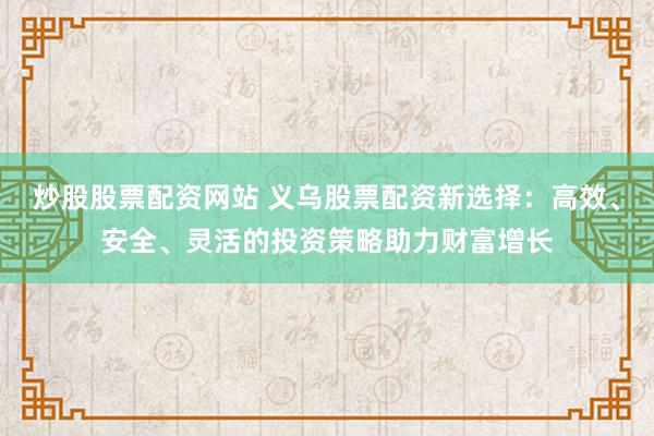 炒股股票配资网站 义乌股票配资新选择：高效、安全、灵活的投资策略助力财富增长
