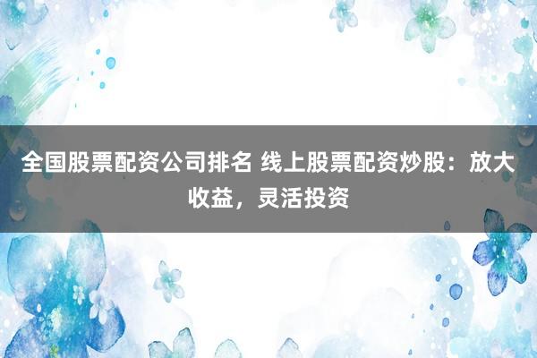 全国股票配资公司排名 线上股票配资炒股：放大收益，灵活投资
